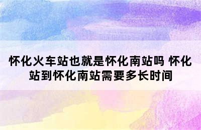 怀化火车站也就是怀化南站吗 怀化站到怀化南站需要多长时间